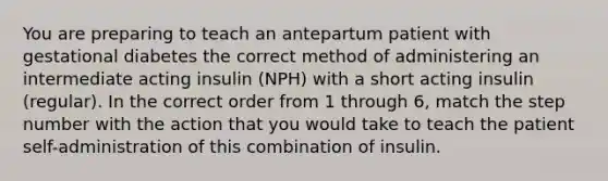 You are preparing to teach an antepartum patient with gestational diabetes the correct method of administering an intermediate acting insulin (NPH) with a short acting insulin (regular). In the correct order from 1 through 6, match the step number with the action that you would take to teach the patient self-administration of this combination of insulin.