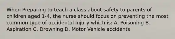 When Preparing to teach a class about safety to parents of children aged 1-4, the nurse should focus on preventing the most common type of accidental injury which is: A. Poisoning B. Aspiration C. Drowning D. Motor Vehicle accidents