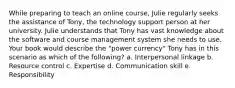 While preparing to teach an online course, Julie regularly seeks the assistance of Tony, the technology support person at her university. Julie understands that Tony has vast knowledge about the software and course management system she needs to use. Your book would describe the "power currency" Tony has in this scenario as which of the following? a. Interpersonal linkage b. Resource control c. Expertise d. Communication skill e. Responsibility