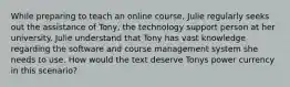 While preparing to teach an online course, Julie regularly seeks out the assistance of Tony, the technology support person at her university. Julie understand that Tony has vast knowledge regarding the software and course management system she needs to use. How would the text deserve Tonys power currency in this scenario?