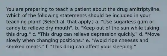 You are preparing to teach a patient about the drug amitriptyline. Which of the following statements should be included in your teaching plan? (Select all that apply.) a. "Use sugarless gum or candy to relieve dry mouth". b. "Keep out of the sun while taking this drug." c. "This drug can relieve depression quickly." d. "Move slowly when changing positions." e. "Avoid ripe cheeses and smoked meats." f. "This drug can affect your sleeping."