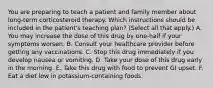 You are preparing to teach a patient and family member about long-term corticosteroid therapy. Which instructions should be included in the patient's teaching plan? (Select all that apply.) A. You may increase the dose of this drug by one-half if your symptoms worsen. B. Consult your healthcare provider before getting any vaccinations. C. Stop this drug immediately if you develop nausea or vomiting. D. Take your dose of this drug early in the morning. E. Take this drug with food to prevent GI upset. F. Eat a diet low in potassium-containing foods.