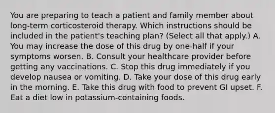 You are preparing to teach a patient and family member about long-term corticosteroid therapy. Which instructions should be included in the patient's teaching plan? (Select all that apply.) A. You may increase the dose of this drug by one-half if your symptoms worsen. B. Consult your healthcare provider before getting any vaccinations. C. Stop this drug immediately if you develop nausea or vomiting. D. Take your dose of this drug early in the morning. E. Take this drug with food to prevent GI upset. F. Eat a diet low in potassium-containing foods.