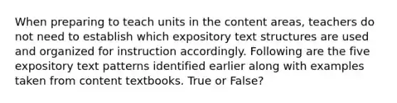 When preparing to teach units in the content areas, teachers do not need to establish which expository text structures are used and organized for instruction accordingly. Following are the five expository text patterns identified earlier along with examples taken from content textbooks. True or False?