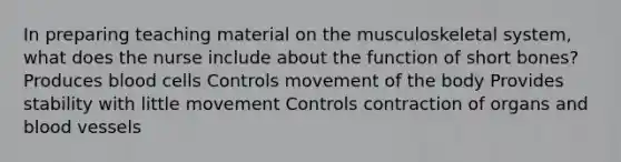 In preparing teaching material on the musculoskeletal system, what does the nurse include about the function of short bones? Produces blood cells Controls movement of the body Provides stability with little movement Controls contraction of organs and blood vessels