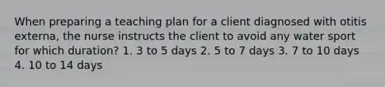 When preparing a teaching plan for a client diagnosed with otitis externa, the nurse instructs the client to avoid any water sport for which duration? 1. 3 to 5 days 2. 5 to 7 days 3. 7 to 10 days 4. 10 to 14 days