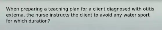 When preparing a teaching plan for a client diagnosed with otitis externa, the nurse instructs the client to avoid any water sport for which duration?