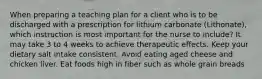 When preparing a teaching plan for a client who is to be discharged with a prescription for lithium carbonate (Lithonate), which instruction is most important for the nurse to include? It may take 3 to 4 weeks to achieve therapeutic effects. Keep your dietary salt intake consistent. Avoid eating aged cheese and chicken liver. Eat foods high in fiber such as whole grain breads