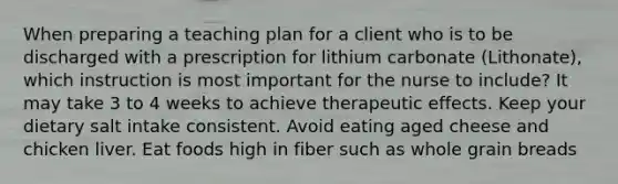 When preparing a teaching plan for a client who is to be discharged with a prescription for lithium carbonate (Lithonate), which instruction is most important for the nurse to include? It may take 3 to 4 weeks to achieve therapeutic effects. Keep your dietary salt intake consistent. Avoid eating aged cheese and chicken liver. Eat foods high in fiber such as whole grain breads