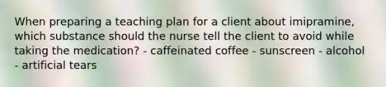 When preparing a teaching plan for a client about imipramine, which substance should the nurse tell the client to avoid while taking the medication? - caffeinated coffee - sunscreen - alcohol - artificial tears