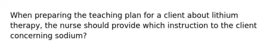 When preparing the teaching plan for a client about lithium therapy, the nurse should provide which instruction to the client concerning sodium?