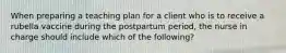 When preparing a teaching plan for a client who is to receive a rubella vaccine during the postpartum period, the nurse in charge should include which of the following?