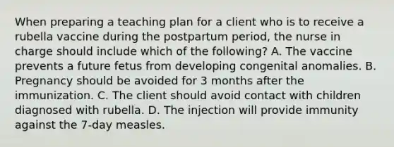 When preparing a teaching plan for a client who is to receive a rubella vaccine during the postpartum period, the nurse in charge should include which of the following? A. The vaccine prevents a future fetus from developing congenital anomalies. B. Pregnancy should be avoided for 3 months after the immunization. C. The client should avoid contact with children diagnosed with rubella. D. The injection will provide immunity against the 7-day measles.