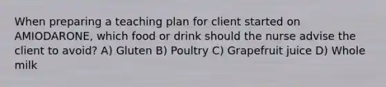 When preparing a teaching plan for client started on AMIODARONE, which food or drink should the nurse advise the client to avoid? A) Gluten B) Poultry C) Grapefruit juice D) Whole milk