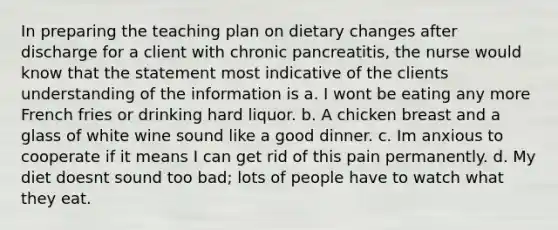 In preparing the teaching plan on dietary changes after discharge for a client with chronic pancreatitis, the nurse would know that the statement most indicative of the clients understanding of the information is a. I wont be eating any more French fries or drinking hard liquor. b. A chicken breast and a glass of white wine sound like a good dinner. c. Im anxious to cooperate if it means I can get rid of this pain permanently. d. My diet doesnt sound too bad; lots of people have to watch what they eat.