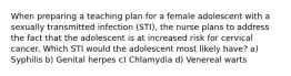 When preparing a teaching plan for a female adolescent with a sexually transmitted infection (STI), the nurse plans to address the fact that the adolescent is at increased risk for cervical cancer. Which STI would the adolescent most likely have? a) Syphilis b) Genital herpes c) Chlamydia d) Venereal warts