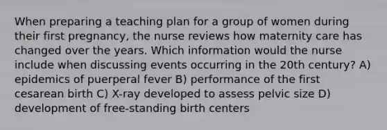 When preparing a teaching plan for a group of women during their first pregnancy, the nurse reviews how maternity care has changed over the years. Which information would the nurse include when discussing events occurring in the 20th century? A) epidemics of puerperal fever B) performance of the first cesarean birth C) X-ray developed to assess pelvic size D) development of free-standing birth centers