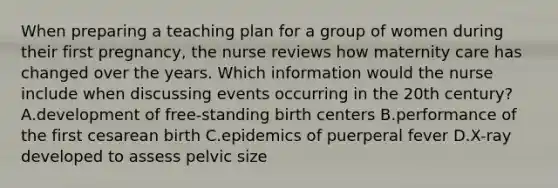 When preparing a teaching plan for a group of women during their first pregnancy, the nurse reviews how maternity care has changed over the years. Which information would the nurse include when discussing events occurring in the 20th century? A.development of free-standing birth centers B.performance of the first cesarean birth C.epidemics of puerperal fever D.X-ray developed to assess pelvic size