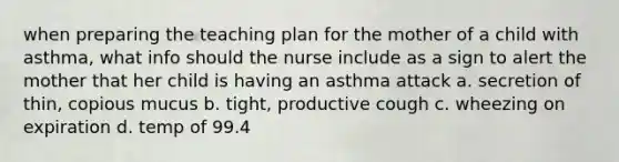 when preparing the teaching plan for the mother of a child with asthma, what info should the nurse include as a sign to alert the mother that her child is having an asthma attack a. secretion of thin, copious mucus b. tight, productive cough c. wheezing on expiration d. temp of 99.4