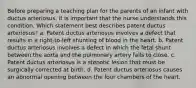 Before preparing a teaching plan for the parents of an infant with ductus arteriosus, it is important that the nurse understands this condition. Which statement best describes patent ductus arteriosus? a. Patent ductus arteriosus involves a defect that results in a right-to-left shunting of blood in the heart. b. Patent ductus arteriosus involves a defect in which the fetal shunt between the aorta and the pulmonary artery fails to close. c. Patent ductus arteriosus is a stenotic lesion that must be surgically corrected at birth. d. Patent ductus arteriosus causes an abnormal opening between the four chambers of the heart.