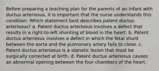 Before preparing a teaching plan for the parents of an infant with ductus arteriosus, it is important that the nurse understands this condition. Which statement best describes patent ductus arteriosus? a. Patent ductus arteriosus involves a defect that results in a right-to-left shunting of blood in the heart. b. Patent ductus arteriosus involves a defect in which the fetal shunt between the aorta and the pulmonary artery fails to close. c. Patent ductus arteriosus is a stenotic lesion that must be surgically corrected at birth. d. Patent ductus arteriosus causes an abnormal opening between the four chambers of the heart.