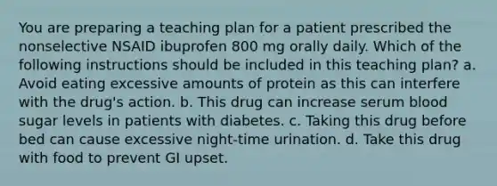 You are preparing a teaching plan for a patient prescribed the nonselective NSAID ibuprofen 800 mg orally daily. Which of the following instructions should be included in this teaching plan? a. Avoid eating excessive amounts of protein as this can interfere with the drug's action. b. This drug can increase serum blood sugar levels in patients with diabetes. c. Taking this drug before bed can cause excessive night-time urination. d. Take this drug with food to prevent GI upset.