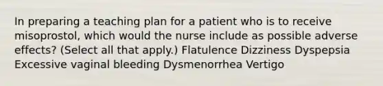 In preparing a teaching plan for a patient who is to receive misoprostol, which would the nurse include as possible adverse effects? (Select all that apply.) Flatulence Dizziness Dyspepsia Excessive vaginal bleeding Dysmenorrhea Vertigo