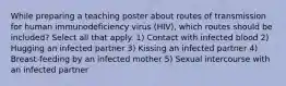 While preparing a teaching poster about routes of transmission for human immunodeficiency virus (HIV), which routes should be included? Select all that apply. 1) Contact with infected blood 2) Hugging an infected partner 3) Kissing an infected partner 4) Breast-feeding by an infected mother 5) Sexual intercourse with an infected partner