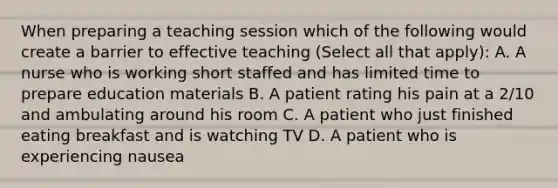 When preparing a teaching session which of the following would create a barrier to effective teaching (Select all that apply): A. A nurse who is working short staffed and has limited time to prepare education materials B. A patient rating his pain at a 2/10 and ambulating around his room C. A patient who just finished eating breakfast and is watching TV D. A patient who is experiencing nausea