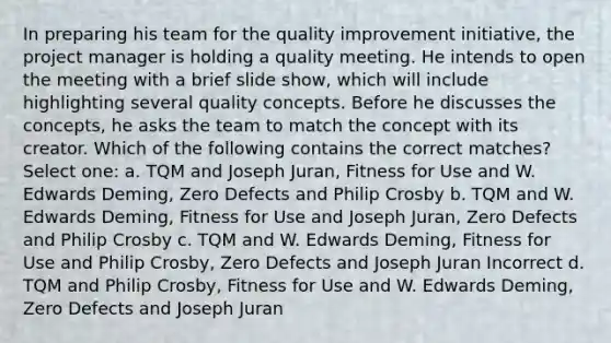 In preparing his team for the quality improvement initiative, the project manager is holding a quality meeting. He intends to open the meeting with a brief slide show, which will include highlighting several quality concepts. Before he discusses the concepts, he asks the team to match the concept with its creator. Which of the following contains the correct matches? Select one: a. TQM and Joseph Juran, Fitness for Use and W. Edwards Deming, Zero Defects and Philip Crosby b. TQM and W. Edwards Deming, Fitness for Use and Joseph Juran, Zero Defects and Philip Crosby c. TQM and W. Edwards Deming, Fitness for Use and Philip Crosby, Zero Defects and Joseph Juran Incorrect d. TQM and Philip Crosby, Fitness for Use and W. Edwards Deming, Zero Defects and Joseph Juran