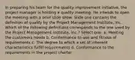 In preparing his team for the quality improvement initiative, the project manager is holding a quality meeting. He intends to open the meeting with a brief slide show. Slide one contains the definition of quality by the Project Management Institute, Inc. Which of the following definitions corresponds to the one used by the Project Management Institute, Inc.? Select one: a. Meeting the customers needs b. Conformance to use and fitness of requirements c. The degree to which a set of inherent characteristics fulfill requirements d. Conformance to the requirements in the project charter