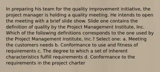 In preparing his team for the quality improvement initiative, the project manager is holding a quality meeting. He intends to open the meeting with a brief slide show. Slide one contains the definition of quality by the Project Management Institute, Inc. Which of the following definitions corresponds to the one used by the Project Management Institute, Inc.? Select one: a. Meeting the customers needs b. Conformance to use and fitness of requirements c. The degree to which a set of inherent characteristics fulfill requirements d. Conformance to the requirements in the project charter