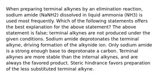 When preparing terminal alkynes by an elimination reaction, sodium amide (NaNH2) dissolved in liquid ammonia (NH3) is used most frequently. Which of the following statements offers the best explanation for the above statement? The above statement is false; terminal alkynes are not produced under the given conditions. Sodium amide deprotonates the terminal alkyne, driving formation of the alkynide ion. Only sodium amide is a strong enough base to deprotonate a carbon. Terminal alkynes are more stable than the internal alkynes, and are always the favored product. Steric hindrance favors preparation of the less substituted terminal alkyne.