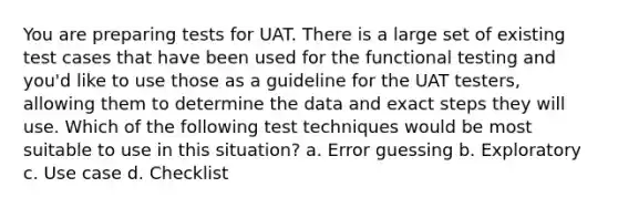 You are preparing tests for UAT. There is a large set of existing test cases that have been used for the functional testing and you'd like to use those as a guideline for the UAT testers, allowing them to determine the data and exact steps they will use. Which of the following test techniques would be most suitable to use in this situation? a. Error guessing b. Exploratory c. Use case d. Checklist