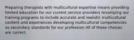 Preparing therapists with multicultural expertise means providing limited education for our current service providers revamping our training programs to include accurate and realistic multicultural content and experiences developing multicultural competencies as secondary standards for our profession All of these choices are correct.