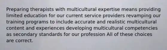 Preparing therapists with multicultural expertise means providing limited education for our current service providers revamping our training programs to include accurate and realistic multicultural content and experiences developing multicultural competencies as secondary standards for our profession All of these choices are correct.