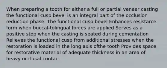 When preparing a tooth for either a full or partial veneer casting the functional cusp bevel is an integral part of the occlusion reduction phase. The functional cusp bevel Enhances resistarce form when buccal-tolingual forces are applied Serves as a positive stop when the casting is seated during cementation Relieves the functional cusp from additional stresses when the restoration is loaded in the long axis ofthe tooth Provides space for restorative material of adequate thickness in an area of heavy occlusal contact