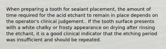 When preparing a tooth for sealant placement, the amount of time required for the acid etchant to remain in place depends on the operator's clinical judgement.. If the tooth surface presents with a white chalky or frosty appearance on drying after rinsing the etchant, it is a good clinical indicator that the etching period was insufficient and should be repeated.