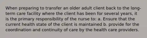 When preparing to transfer an older adult client back to the long- term care facility where the client has been for several years, it is the primary responsibility of the nurse to: a. Ensure that the current health state of the client is maintained b. provide for the coordination and continuity of care by the health care providers.