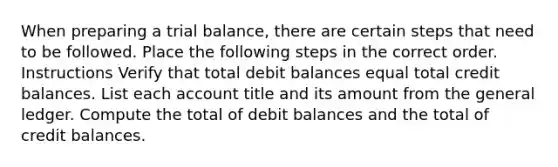 When preparing a trial balance, there are certain steps that need to be followed. Place the following steps in the correct order. Instructions Verify that total debit balances equal total credit balances. List each account title and its amount from <a href='https://www.questionai.com/knowledge/kdxbifuCZE-the-general-ledger' class='anchor-knowledge'>the general ledger</a>. Compute the total of debit balances and the total of credit balances.