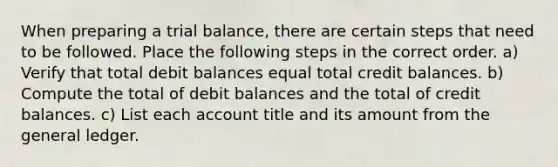 When preparing a trial balance, there are certain steps that need to be followed. Place the following steps in the correct order. a) Verify that total debit balances equal total credit balances. b) Compute the total of debit balances and the total of credit balances. c) List each account title and its amount from the general ledger.