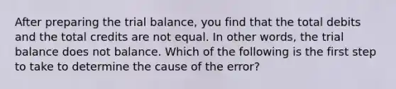 After preparing the trial balance, you find that the total debits and the total credits are not equal. In other words, the trial balance does not balance. Which of the following is the first step to take to determine the cause of the error?