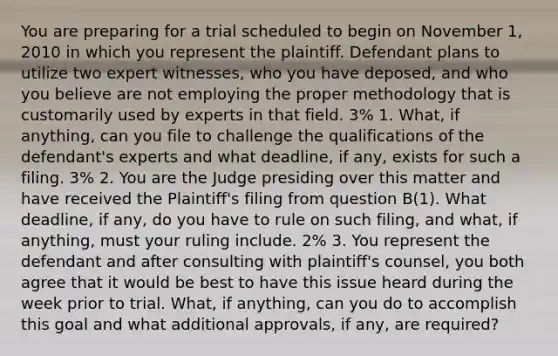 You are preparing for a trial scheduled to begin on November 1, 2010 in which you represent the plaintiff. Defendant plans to utilize two expert witnesses, who you have deposed, and who you believe are not employing the proper methodology that is customarily used by experts in that field. 3% 1. What, if anything, can you file to challenge the qualifications of the defendant's experts and what deadline, if any, exists for such a filing. 3% 2. You are the Judge presiding over this matter and have received the Plaintiff's filing from question B(1). What deadline, if any, do you have to rule on such filing, and what, if anything, must your ruling include. 2% 3. You represent the defendant and after consulting with plaintiff's counsel, you both agree that it would be best to have this issue heard during the week prior to trial. What, if anything, can you do to accomplish this goal and what additional approvals, if any, are required?