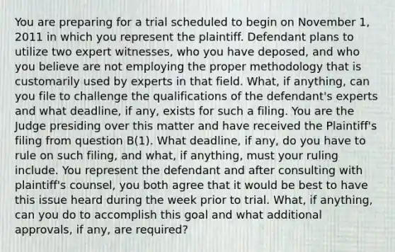 You are preparing for a trial scheduled to begin on November 1, 2011 in which you represent the plaintiff. Defendant plans to utilize two expert witnesses, who you have deposed, and who you believe are not employing the proper methodology that is customarily used by experts in that field. What, if anything, can you file to challenge the qualifications of the defendant's experts and what deadline, if any, exists for such a filing. You are the Judge presiding over this matter and have received the Plaintiff's filing from question B(1). What deadline, if any, do you have to rule on such filing, and what, if anything, must your ruling include. You represent the defendant and after consulting with plaintiff's counsel, you both agree that it would be best to have this issue heard during the week prior to trial. What, if anything, can you do to accomplish this goal and what additional approvals, if any, are required?