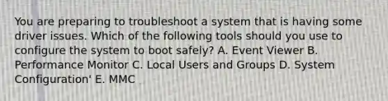 You are preparing to troubleshoot a system that is having some driver issues. Which of the following tools should you use to configure the system to boot safely? A. Event Viewer B. Performance Monitor C. Local Users and Groups D. System Configuration' E. MMC