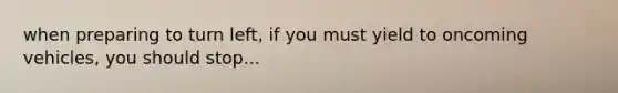when preparing to turn left, if you must yield to oncoming vehicles, you should stop...