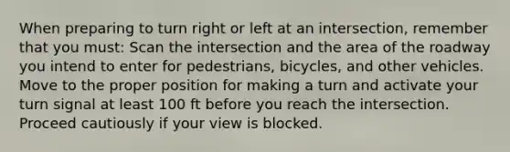 When preparing to turn right or left at an intersection, remember that you must: Scan the intersection and the area of the roadway you intend to enter for pedestrians, bicycles, and other vehicles. Move to the proper position for making a turn and activate your turn signal at least 100 ft before you reach the intersection. Proceed cautiously if your view is blocked.