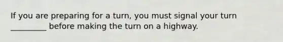 If you are preparing for a turn, you must signal your turn _________ before making the turn on a highway.