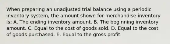 When preparing an unadjusted trial balance using a periodic inventory system, the amount shown for merchandise inventory is: A. The ending inventory amount. B. The beginning inventory amount. C. Equal to the cost of goods sold. D. Equal to the cost of goods purchased. E. Equal to the gross profit.