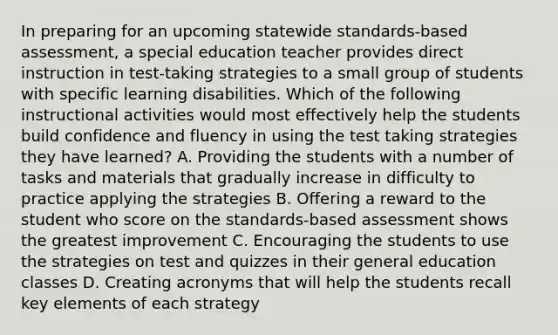 In preparing for an upcoming statewide standards-based assessment, a special education teacher provides direct instruction in test-taking strategies to a small group of students with specific learning disabilities. Which of the following instructional activities would most effectively help the students build confidence and fluency in using the test taking strategies they have learned? A. Providing the students with a number of tasks and materials that gradually increase in difficulty to practice applying the strategies B. Offering a reward to the student who score on the standards-based assessment shows the greatest improvement C. Encouraging the students to use the strategies on test and quizzes in their general education classes D. Creating acronyms that will help the students recall key elements of each strategy